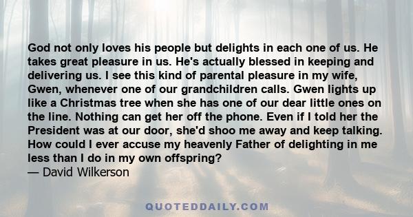 God not only loves his people but delights in each one of us. He takes great pleasure in us. He's actually blessed in keeping and delivering us. I see this kind of parental pleasure in my wife, Gwen, whenever one of our