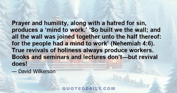 Prayer and humility, along with a hatred for sin, produces a ‘mind to work.’ ‘So built we the wall; and all the wall was joined together unto the half thereof: for the people had a mind to work’ (Nehemiah 4:6). True