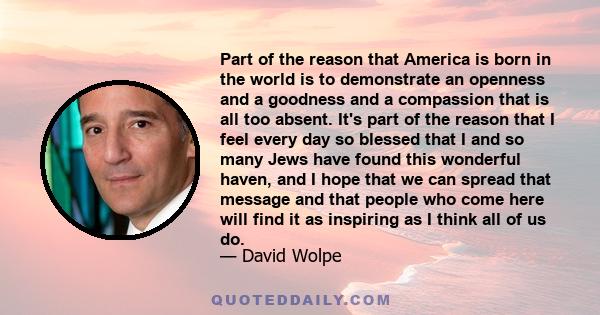 Part of the reason that America is born in the world is to demonstrate an openness and a goodness and a compassion that is all too absent. It's part of the reason that I feel every day so blessed that I and so many Jews