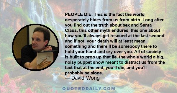 PEOPLE DIE. This is the fact the world desperately hides from us from birth. Long after you find out the truth about sex and Santa Claus, this other myth endures, this one about how you’ll always get rescued at the last