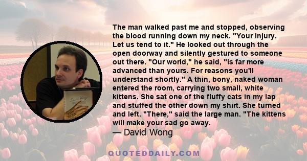 The man walked past me and stopped, observing the blood running down my neck. Your injury. Let us tend to it. He looked out through the open doorway and silently gestured to someone out there. Our world, he said, is far