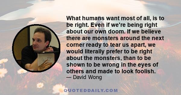 What humans want most of all, is to be right. Even if we're being right about our own doom. If we believe there are monsters around the next corner ready to tear us apart, we would literally prefer to be right about the