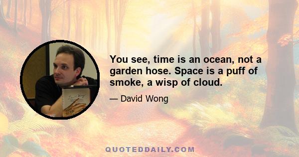 You see, time is an ocean, not a garden hose. Space is a puff of smoke, a wisp of cloud.