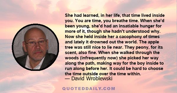 She had learned, in her life, that time lived inside you. You are time, you breathe time. When she'd been young, she'd had an insatiable hunger for more of it, though she hadn't understood why. Now she held inside her a
