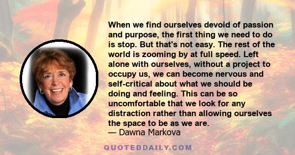 When we find ourselves devoid of passion and purpose, the first thing we need to do is stop. But that's not easy. The rest of the world is zooming by at full speed. Left alone with ourselves, without a project to occupy