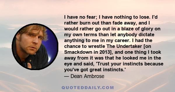 I have no fear; I have nothing to lose. I'd rather burn out than fade away, and I would rather go out in a blaze of glory on my own terms than let anybody dictate anything to me in my career. I had the chance to wrestle