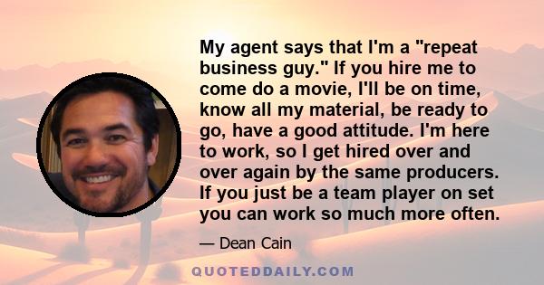 My agent says that I'm a repeat business guy. If you hire me to come do a movie, I'll be on time, know all my material, be ready to go, have a good attitude. I'm here to work, so I get hired over and over again by the