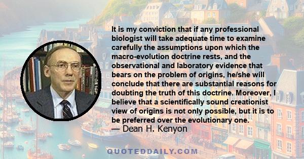 It is my conviction that if any professional biologist will take adequate time to examine carefully the assumptions upon which the macro-evolution doctrine rests, and the observational and laboratory evidence that bears