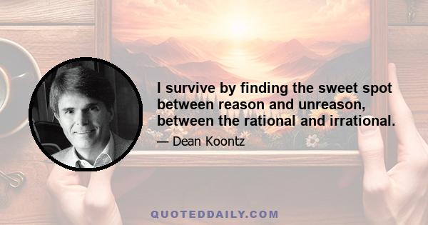 I survive by finding the sweet spot between reason and unreason, between the rational and irrational.