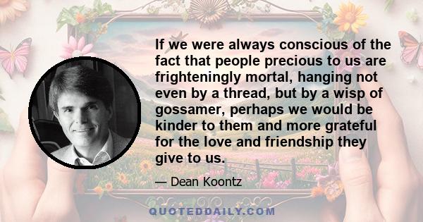 If we were always conscious of the fact that people precious to us are frighteningly mortal, hanging not even by a thread, but by a wisp of gossamer, perhaps we would be kinder to them and more grateful for the love and