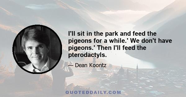 I'll sit in the park and feed the pigeons for a while.' We don't have pigeons.' Then I'll feed the pterodactyls.