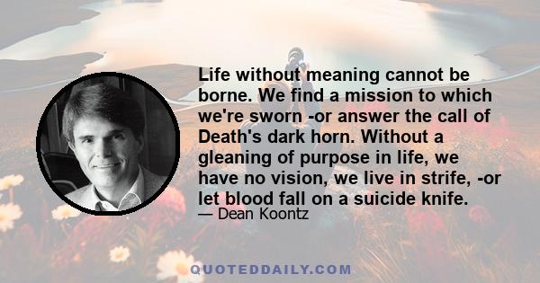 Life without meaning cannot be borne. We find a mission to which we're sworn -or answer the call of Death's dark horn. Without a gleaning of purpose in life, we have no vision, we live in strife, -or let blood fall on a