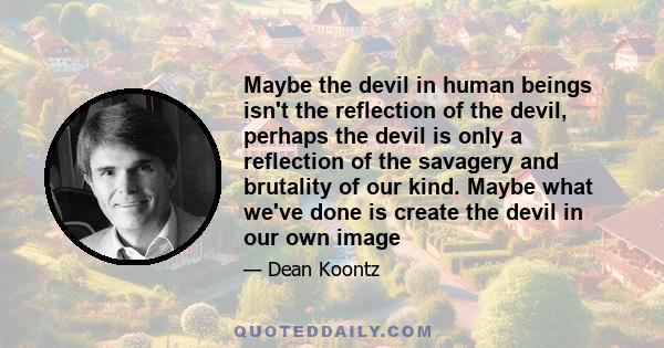 Maybe the devil in human beings isn't the reflection of the devil, perhaps the devil is only a reflection of the savagery and brutality of our kind. Maybe what we've done is create the devil in our own image