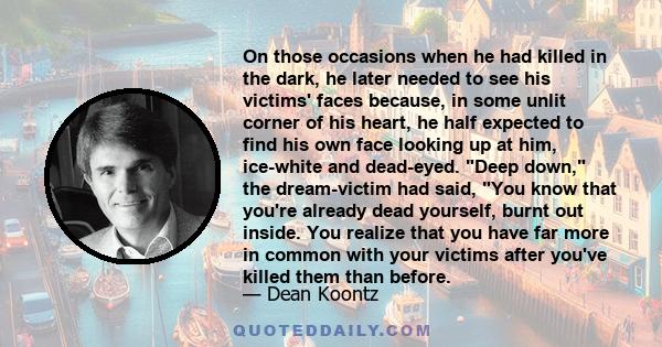 On those occasions when he had killed in the dark, he later needed to see his victims' faces because, in some unlit corner of his heart, he half expected to find his own face looking up at him, ice-white and dead-eyed.