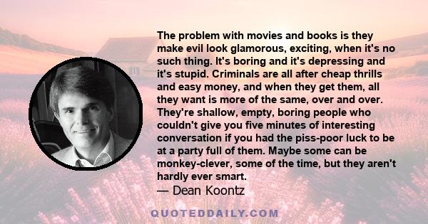 The problem with movies and books is they make evil look glamorous, exciting, when it's no such thing. It's boring and it's depressing and it's stupid. Criminals are all after cheap thrills and easy money, and when they