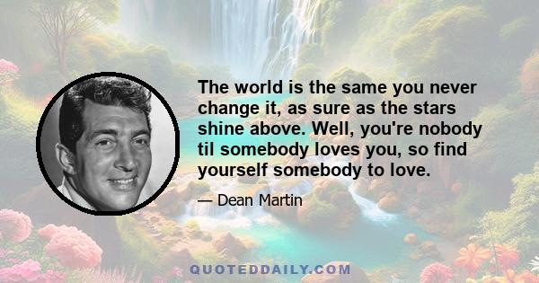 The world is the same you never change it, as sure as the stars shine above. Well, you're nobody til somebody loves you, so find yourself somebody to love.