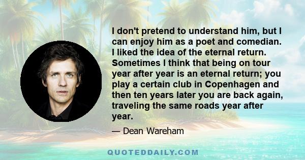 I don't pretend to understand him, but I can enjoy him as a poet and comedian. I liked the idea of the eternal return. Sometimes I think that being on tour year after year is an eternal return; you play a certain club