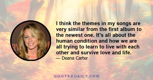 I think the themes in my songs are very similar from the first album to the newest one. It's all about the human condition and how we are all trying to learn to live with each other and survive love and life.