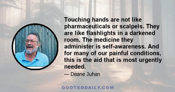 Touching hands are not like pharmaceuticals or scalpels. They are like flashlights in a darkened room. The medicine they administer is self-awareness. And for many of our painful conditions, this is the aid that is most