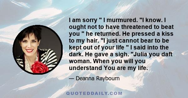 I am sorry I murmured. I know. I ought not to have threatened to beat you he returned. He pressed a kiss to my hair. I just cannot bear to be kept out of your life I said into the dark. He gave a sigh. Julia you daft