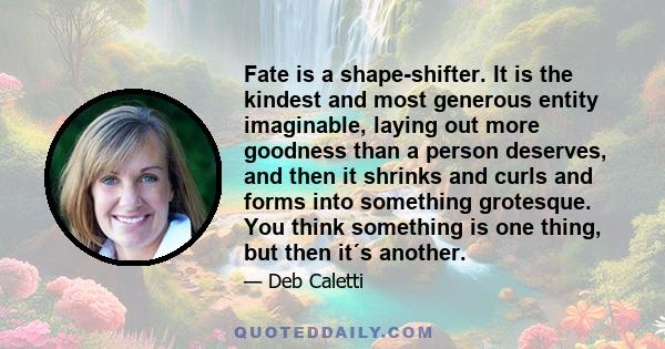 Fate is a shape-shifter. It is the kindest and most generous entity imaginable, laying out more goodness than a person deserves, and then it shrinks and curls and forms into something grotesque. You think something is