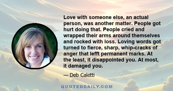 Love with someone else, an actual person, was another matter. People got hurt doing that. People cried and wrapped their arms around themselves and rocked with loss. Loving words got turned to fierce, sharp, whip-cracks
