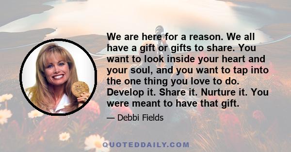 We are here for a reason. We all have a gift or gifts to share. You want to look inside your heart and your soul, and you want to tap into the one thing you love to do. Develop it. Share it. Nurture it. You were meant