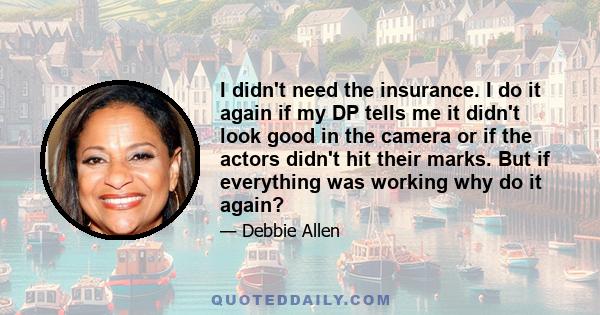 I didn't need the insurance. I do it again if my DP tells me it didn't look good in the camera or if the actors didn't hit their marks. But if everything was working why do it again?