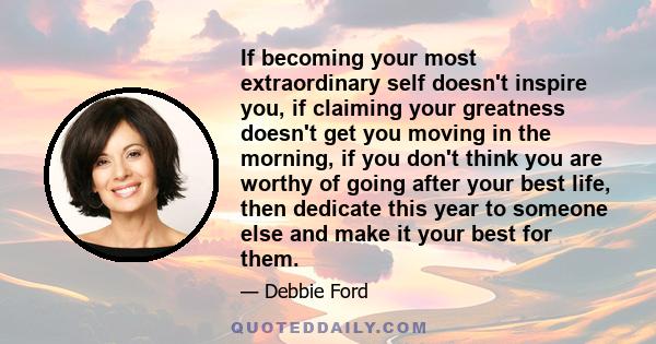If becoming your most extraordinary self doesn't inspire you, if claiming your greatness doesn't get you moving in the morning, if you don't think you are worthy of going after your best life, then dedicate this year to