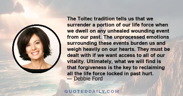 The Toltec tradition tells us that we surrender a portion of our life force when we dwell on any unhealed wounding event from our past. The unprocessed emotions surrounding these events burden us and weigh heavily on