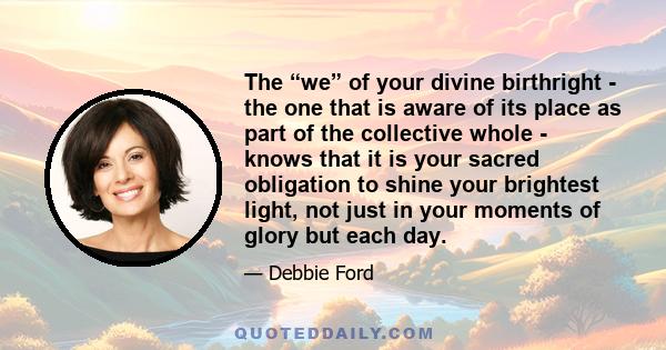 The “we” of your divine birthright - the one that is aware of its place as part of the collective whole - knows that it is your sacred obligation to shine your brightest light, not just in your moments of glory but each