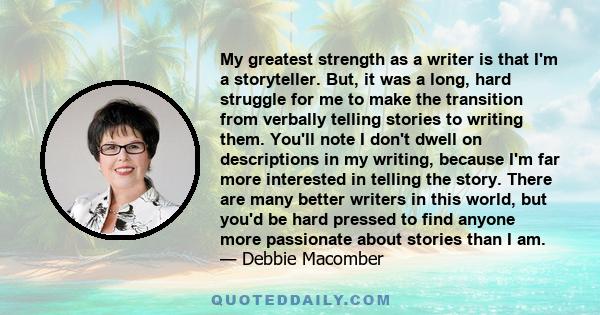 My greatest strength as a writer is that I'm a storyteller. But, it was a long, hard struggle for me to make the transition from verbally telling stories to writing them. You'll note I don't dwell on descriptions in my