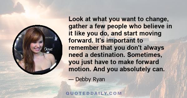 Look at what you want to change, gather a few people who believe in it like you do, and start moving forward. It's important to remember that you don't always need a destination. Sometimes, you just have to make forward