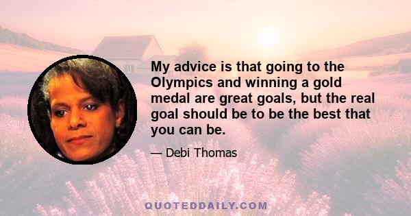 My advice is that going to the Olympics and winning a gold medal are great goals, but the real goal should be to be the best that you can be.