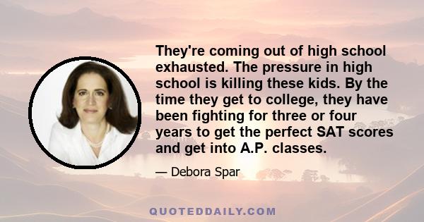 They're coming out of high school exhausted. The pressure in high school is killing these kids. By the time they get to college, they have been fighting for three or four years to get the perfect SAT scores and get into