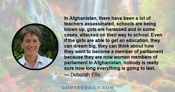 In Afghanistan, there have been a lot of teachers assassinated, schools are being blown up, girls are harassed and in some cases, attacked on their way to school. Even if the girls are able to get an education, they can