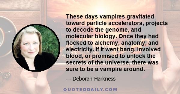 These days vampires gravitated toward particle accelerators, projects to decode the genome, and molecular biology. Once they had flocked to alchemy, anatomy, and electricity. If it went bang, involved blood, or promised