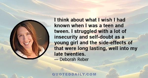 I think about what I wish I had known when I was a teen and tween. I struggled with a lot of insecurity and self-doubt as a young girl and the side-effects of that were long lasting, well into my late twenties.