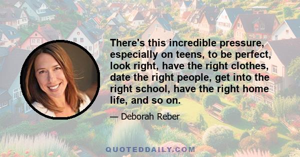 There's this incredible pressure, especially on teens, to be perfect, look right, have the right clothes, date the right people, get into the right school, have the right home life, and so on.