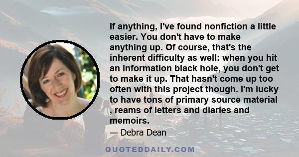 If anything, I've found nonfiction a little easier. You don't have to make anything up. Of course, that's the inherent difficulty as well: when you hit an information black hole, you don't get to make it up. That hasn't