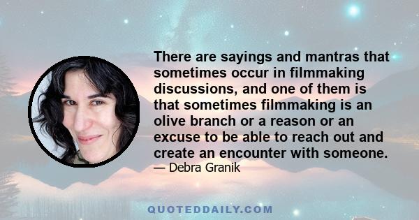 There are sayings and mantras that sometimes occur in filmmaking discussions, and one of them is that sometimes filmmaking is an olive branch or a reason or an excuse to be able to reach out and create an encounter with