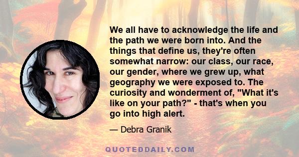 We all have to acknowledge the life and the path we were born into. And the things that define us, they're often somewhat narrow: our class, our race, our gender, where we grew up, what geography we were exposed to. The