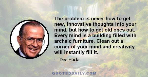 The problem is never how to get new, innovative thoughts into your mind, but how to get old ones out. Every mind is a building filled with archaic furniture. Clean out a corner of your mind and creativity will instantly
