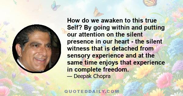 How do we awaken to this true Self? By going within and putting our attention on the silent presence in our heart - the silent witness that is detached from sensory experience and at the same time enjoys that experience