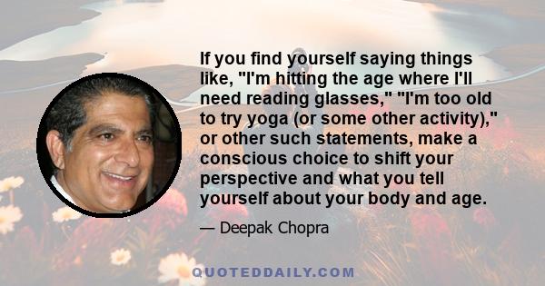 If you find yourself saying things like, I'm hitting the age where I'll need reading glasses, I'm too old to try yoga (or some other activity), or other such statements, make a conscious choice to shift your perspective