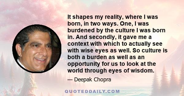 It shapes my reality, where I was born, in two ways. One, I was burdened by the culture I was born in. And secondly, it gave me a context with which to actually see with wise eyes as well. So culture is both a burden as