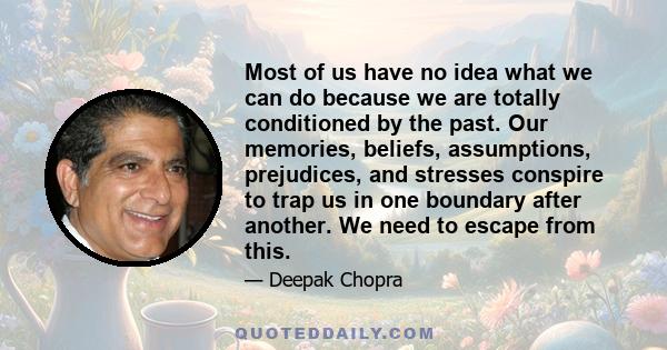 Most of us have no idea what we can do because we are totally conditioned by the past. Our memories, beliefs, assumptions, prejudices, and stresses conspire to trap us in one boundary after another. We need to escape