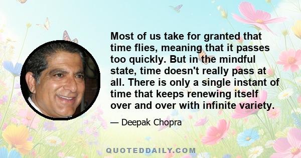 Most of us take for granted that time flies, meaning that it passes too quickly. But in the mindful state, time doesn't really pass at all. There is only a single instant of time that keeps renewing itself over and over