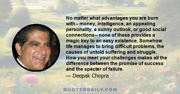 No matter what advantages you are born with-- money, intelligence, an appealing personality, a sunny outlook, or good social connections-- none of these provides a magic key to an easy existence. Somehow life manages to