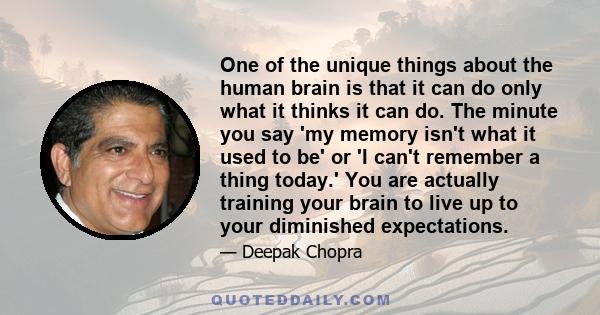 One of the unique things about the human brain is that it can do only what it thinks it can do. The minute you say 'my memory isn't what it used to be' or 'I can't remember a thing today.' You are actually training your